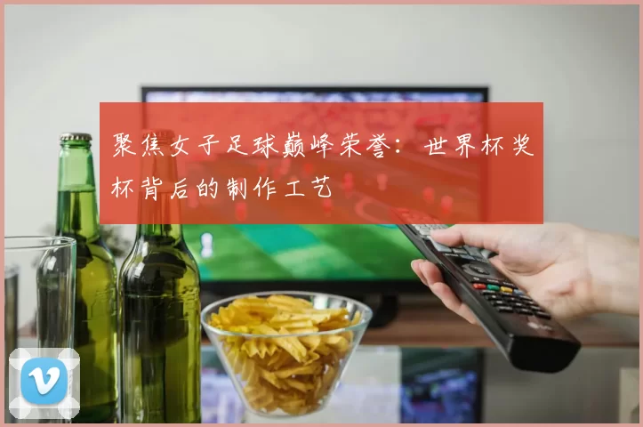聚焦女子足球巅峰荣誉：世界杯奖杯背后的制作工艺