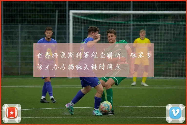 世界杯莫斯科赛程全解析:独家专访主办方揭秘关键时间点