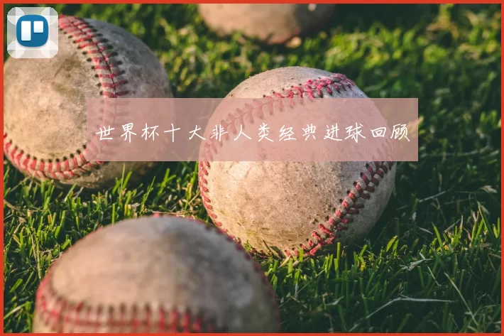 世界杯十大非人类经典进球回顾
