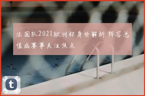 法国队2021欧洲杯身价解析 阵容总值成赛事关注焦点