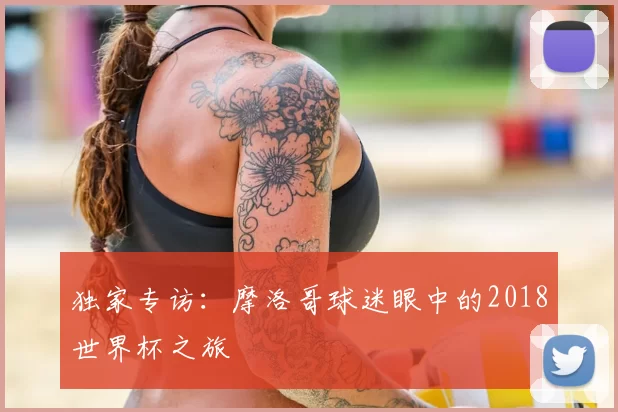 独家专访：摩洛哥球迷眼中的2018世界杯之旅