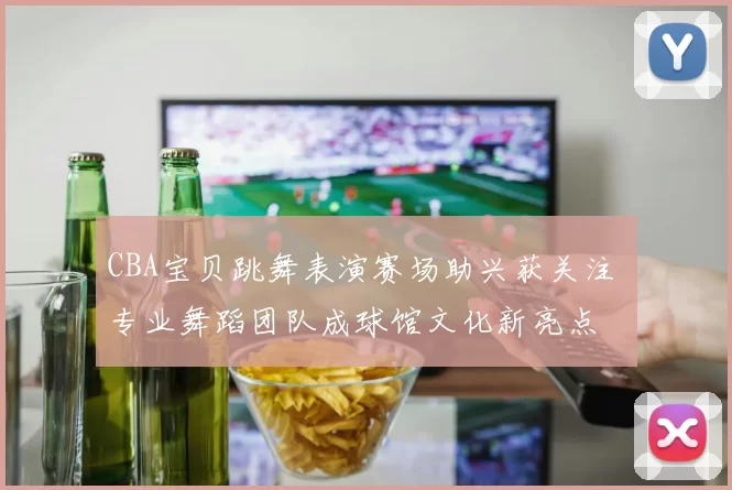 CBA宝贝跳舞表演赛场助兴获关注 专业舞蹈团队成球馆文化新亮点