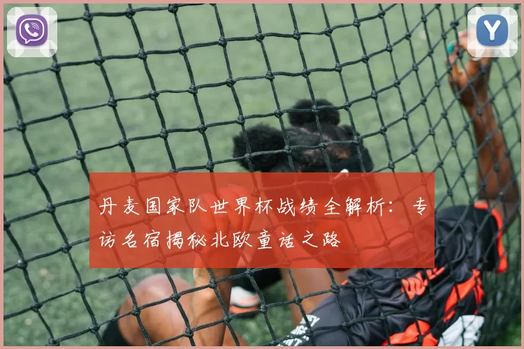 丹麦国家队世界杯战绩全解析:专访名宿揭秘北欧童话之路