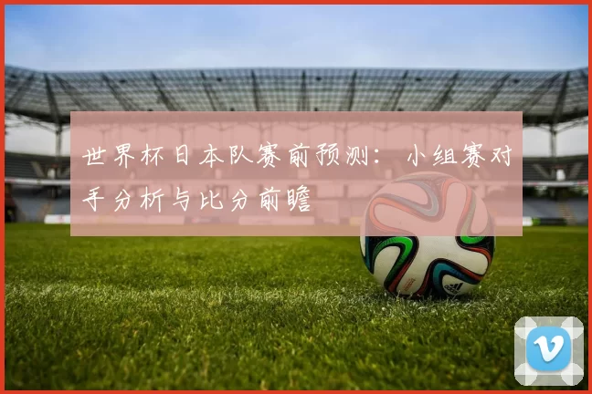 世界杯日本队赛前预测：小组赛对手分析与比分前瞻