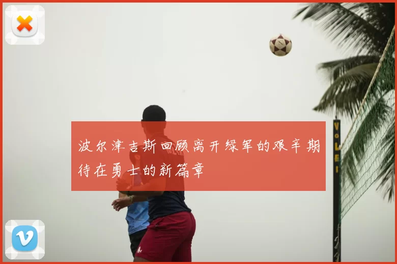 波尔津吉斯回顾离开绿军的艰辛期待在勇士的新篇章