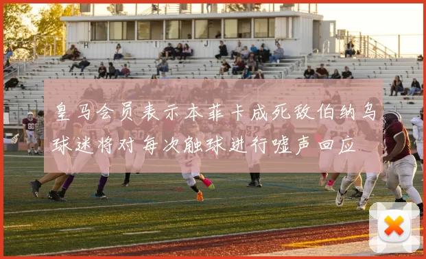 皇马会员表示本菲卡成死敌伯纳乌球迷将对每次触球进行嘘声回应