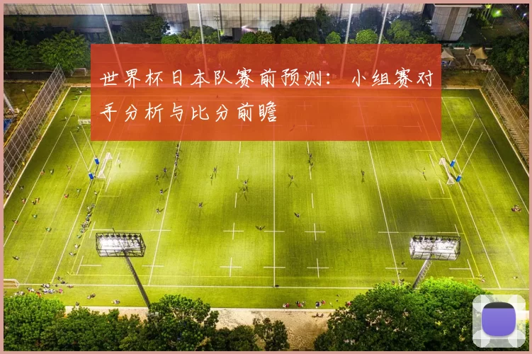 世界杯日本队赛前预测:小组赛对手分析与比分前瞻