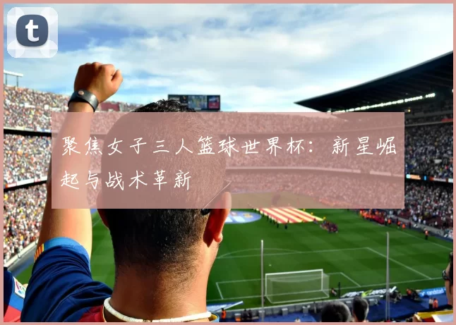 聚焦女子三人篮球世界杯:新星崛起与战术革新