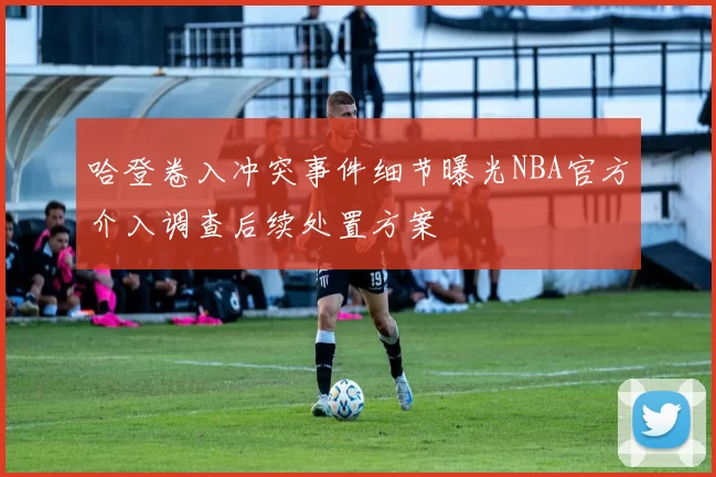 哈登卷入冲突事件细节曝光NBA官方介入调查后续处置方案