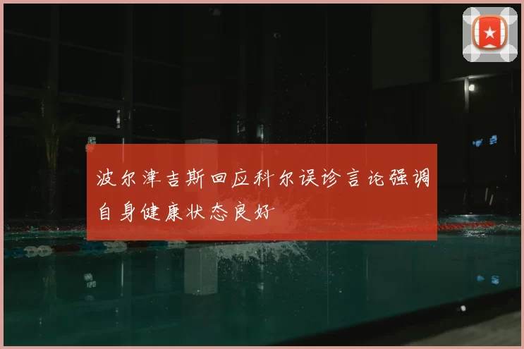 波尔津吉斯回应科尔误诊言论强调自身健康状态良好