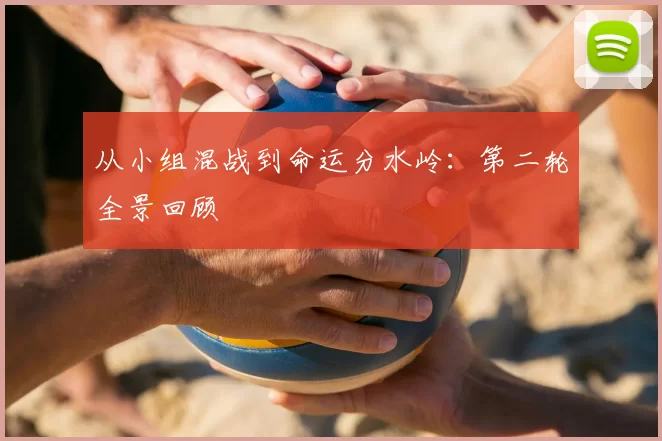 从小组混战到命运分水岭:第二轮全景回顾