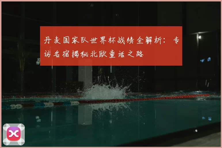 丹麦国家队世界杯战绩全解析:专访名宿揭秘北欧童话之路