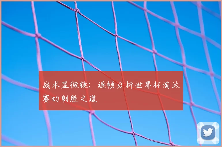 战术显微镜：逐帧分析世界杯淘汰赛的制胜之道