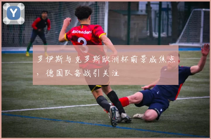 罗伊斯与克罗斯欧洲杯前景成焦点，德国队备战引关注