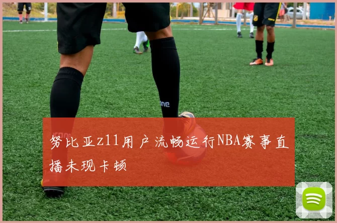 努比亚z11用户流畅运行NBA赛事直播未现卡顿