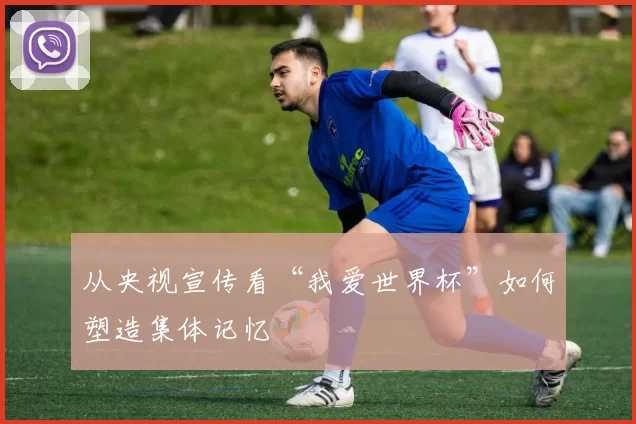 从央视宣传看“我爱世界杯”如何塑造集体记忆