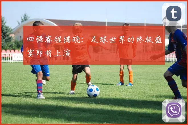四强赛程揭晓：足球世界的终极盛宴即将上演