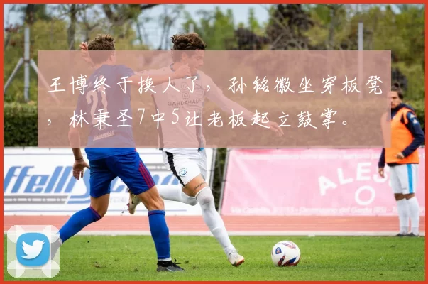 王博终于换人了，孙铭徽坐穿板凳，林秉圣7中5让老板起立鼓掌。