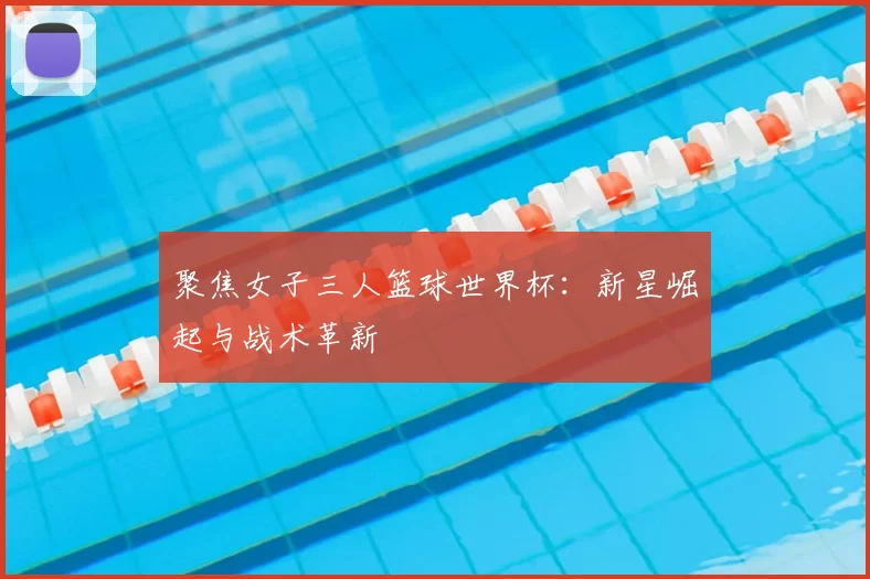 聚焦女子三人篮球世界杯：新星崛起与战术革新