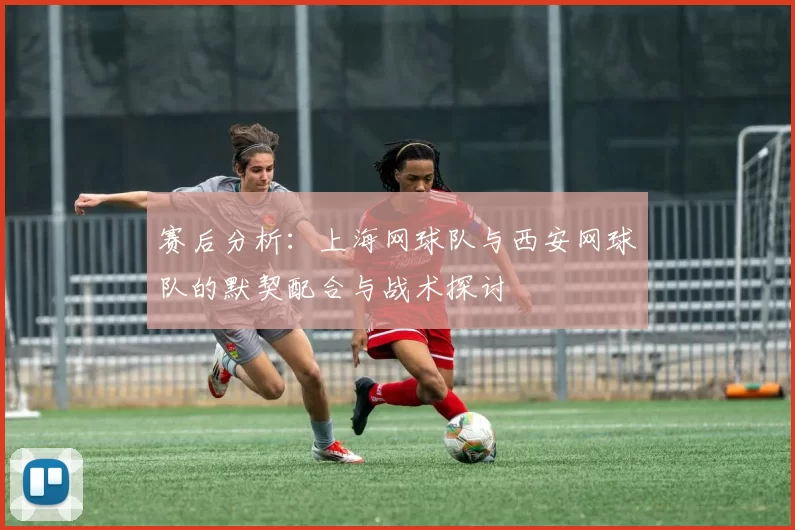 赛后分析:上海网球队与西安网球队的默契配合与战术探讨