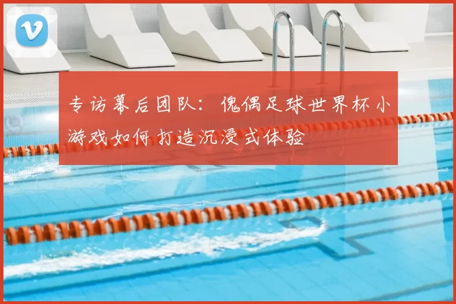 专访幕后团队:傀偶足球世界杯小游戏如何打造沉浸式体验