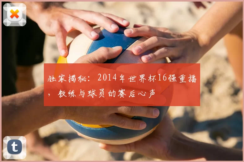 独家揭秘：2014年世界杯16强重播，教练与球员的赛后心声