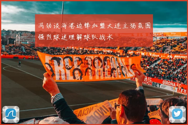 冯劲谈海港边锋加盟大连主场氛围强烈球迷理解球队战术