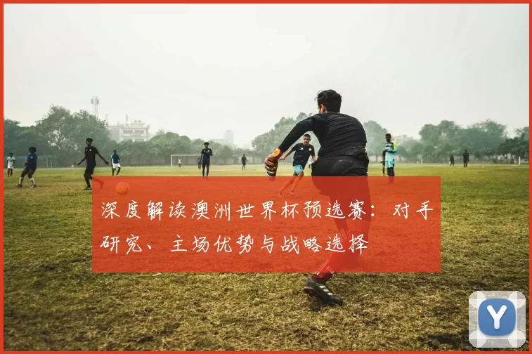 深度解读澳洲世界杯预选赛：对手研究、主场优势与战略选择