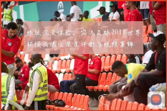 终极沉浸体验：实况足球2018世界杯模式玩法深度评测与视频集锦