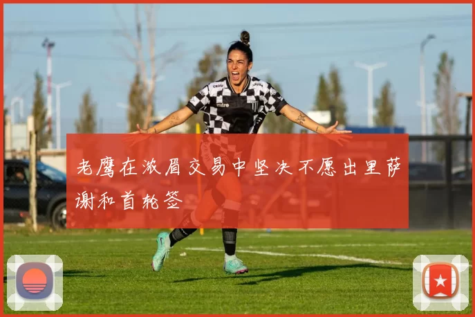 老鹰在浓眉交易中坚决不愿出里萨谢和首轮签