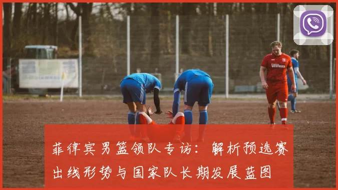 菲律宾男篮领队专访：解析预选赛出线形势与国家队长期发展蓝图