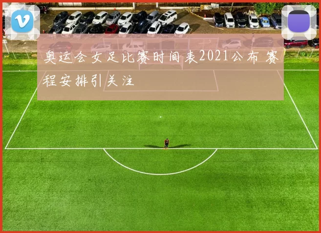 奥运会女足比赛时间表2021公布 赛程安排引关注