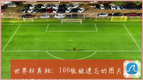 世界杯真相:100张被遗忘的图片如何颠覆我们的认知